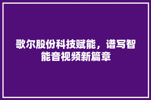 歌尔股份科技赋能,谱写智能音视频新篇章 歌尔股份科技赋能,谱写智能音视频新篇章
