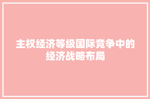 主权经济等级国际竞争中的经济战略布局 主权经济等级国际竞争中的经济战略布局