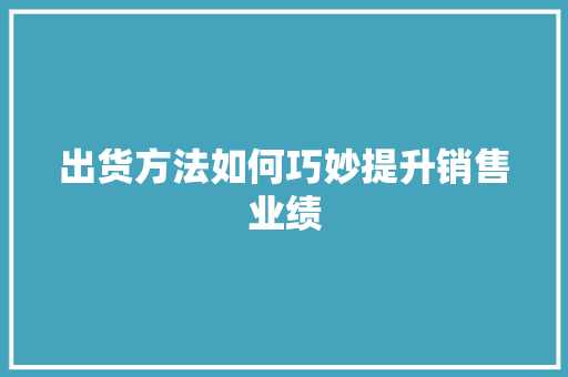 出货方法如何巧妙提升销售业绩 出货方法如何巧妙提升销售业绩