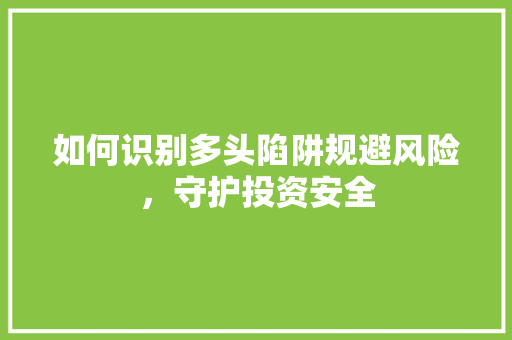 如何识别多头陷阱规避风险,守护投资安全 如何识别多头陷阱规避风险,守护投资安全