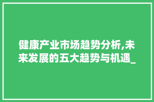 健康产业市场趋势分析,未来发展的五大趋势与机遇_健康产业市场趋势分析 健康产业市场趋势分析,未来发展的五大趋势与机遇_健康产业市场趋势分析