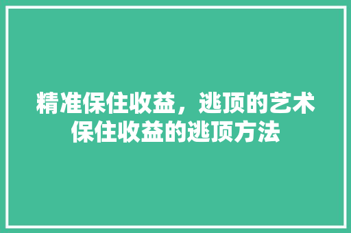精准保住收益,逃顶的艺术保住收益的逃顶方法 精准保住收益,逃顶的艺术保住收益的逃顶方法
