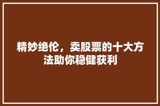 精妙绝伦,卖股票的十大方法助你稳健获利 精妙绝伦,卖股票的十大方法助你稳健获利
