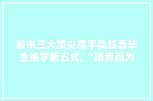 股市三大顶尖高手卖股票毕生绝学第五式,“顺势而为”的智慧之路 股市三大顶尖高手卖股票毕生绝学第五式,“顺势而为”的智慧之路