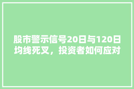 股市警示信号20日与120日均线死叉,投资者如何应对 股市警示信号20日与120日均线死叉,投资者如何应对