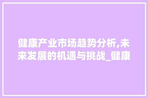 健康产业市场趋势分析,未来发展的机遇与挑战_健康产业市场趋势分析论文 健康产业市场趋势分析,未来发展的机遇与挑战_健康产业市场趋势分析论文