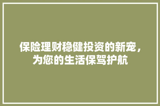 保险理财稳健投资的新宠,为您的生活保驾护航 保险理财稳健投资的新宠,为您的生活保驾护航