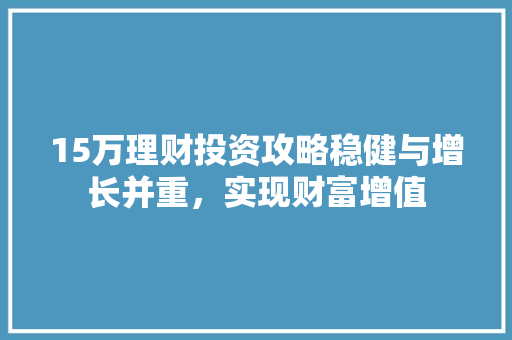 15万理财投资攻略稳健与增长并重,实现财富增值 15万理财投资攻略稳健与增长并重,实现财富增值