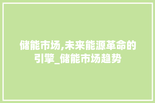 储能市场,未来能源革命的引擎_储能市场趋势 储能市场,未来能源革命的引擎_储能市场趋势