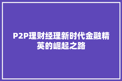P2P理财经理新时代金融精英的崛起之路 P2P理财经理新时代金融精英的崛起之路
