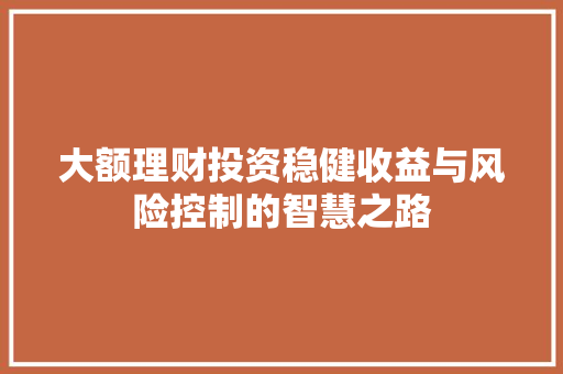 大额理财投资稳健收益与风险控制的智慧之路 大额理财投资稳健收益与风险控制的智慧之路