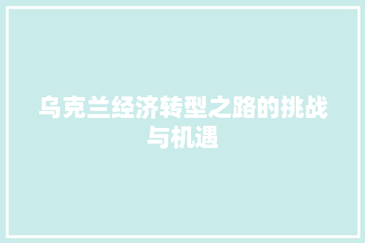 乌克兰经济转型之路的挑战与机遇 乌克兰经济转型之路的挑战与机遇