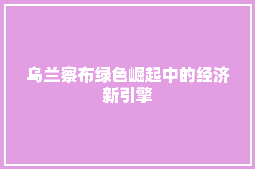 乌兰察布绿色崛起中的经济新引擎 乌兰察布绿色崛起中的经济新引擎