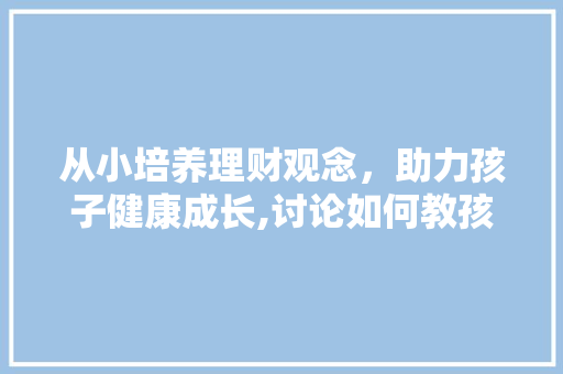从小培养理财观念,助力孩子健康成长,讨论如何教孩子理财 从小培养理财观念,助力孩子健康成长,讨论如何教孩子理财