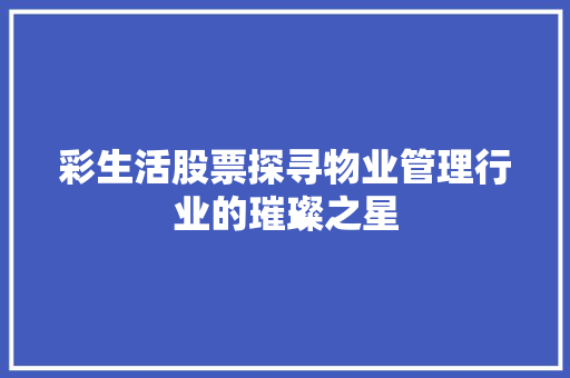 彩生活股票探寻物业管理行业的璀璨之星 彩生活股票探寻物业管理行业的璀璨之星