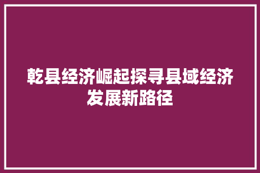 乾县经济崛起探寻县域经济发展新路径 乾县经济崛起探寻县域经济发展新路径