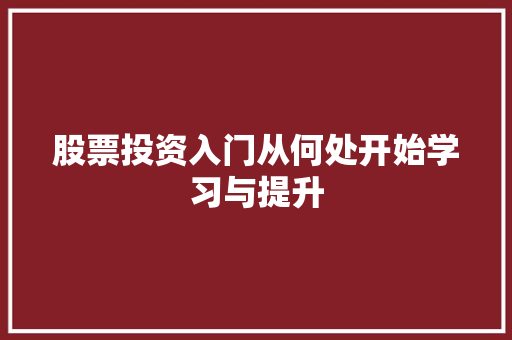 股票投资入门从何处开始学习与提升 股票投资入门从何处开始学习与提升