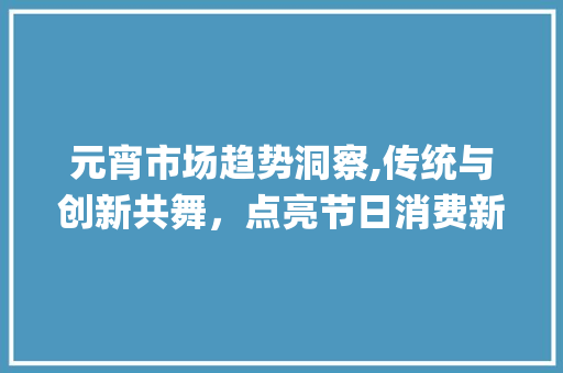 元宵市场趋势洞察,传统与创新共舞,点亮节日消费新篇章_元宵市场趋势 元宵市场趋势洞察,传统与创新共舞,点亮节日消费新篇章_元宵市场趋势