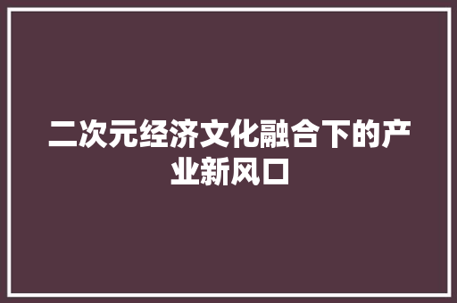二次元经济文化融合下的产业新风口 二次元经济文化融合下的产业新风口