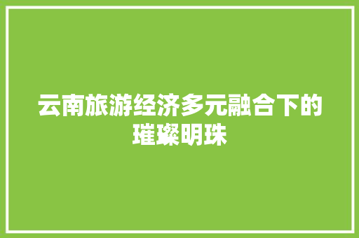 云南旅游经济多元融合下的璀璨明珠 云南旅游经济多元融合下的璀璨明珠