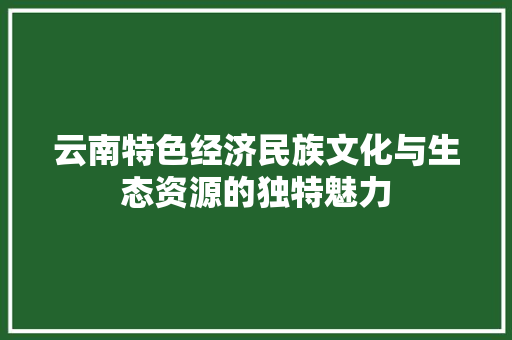 云南特色经济民族文化与生态资源的独特魅力 云南特色经济民族文化与生态资源的独特魅力