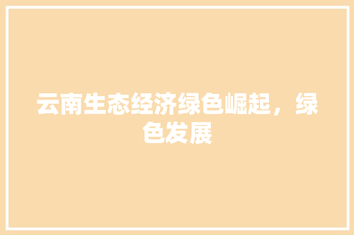云南生态经济绿色崛起,绿色发展 云南生态经济绿色崛起,绿色发展