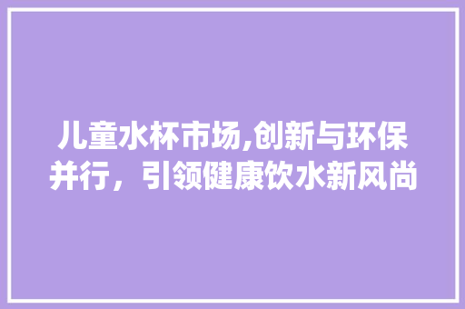 儿童水杯市场,创新与环保并行,引领健康饮水新风尚_儿童水杯市场趋势报告 儿童水杯市场,创新与环保并行,引领健康饮水新风尚_儿童水杯市场趋势报告