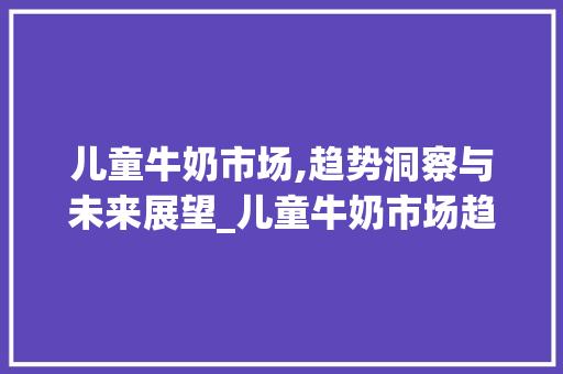 儿童牛奶市场,趋势洞察与未来展望_儿童牛奶市场趋势 儿童牛奶市场,趋势洞察与未来展望_儿童牛奶市场趋势