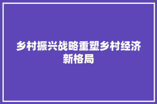 乡村振兴战略重塑乡村经济新格局 乡村振兴战略重塑乡村经济新格局