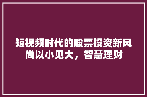 短视频时代的股票投资新风尚以小见大,智慧理财 短视频时代的股票投资新风尚以小见大,智慧理财