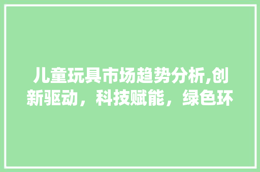 儿童玩具市场趋势分析,创新驱动,科技赋能,绿色环保成新宠_儿童玩具市场趋势分析 儿童玩具市场趋势分析,创新驱动,科技赋能,绿色环保成新宠_儿童玩具市场趋势分析