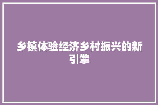 乡镇体验经济乡村振兴的新引擎 乡镇体验经济乡村振兴的新引擎