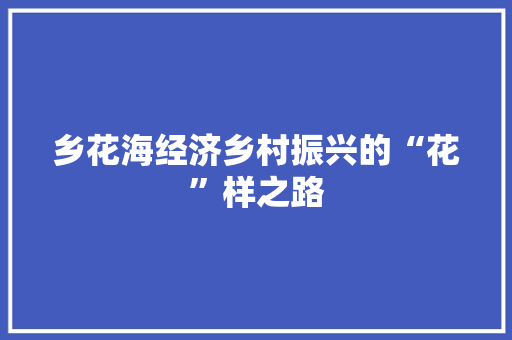 乡花海经济乡村振兴的“花”样之路 乡花海经济乡村振兴的“花”样之路