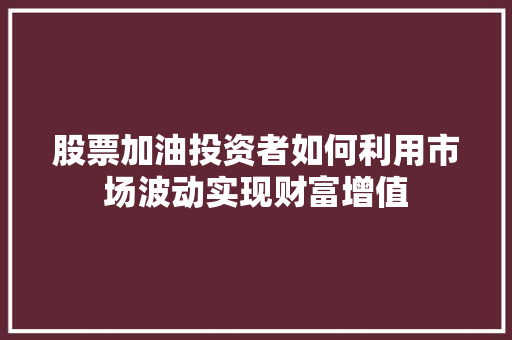 股票加油投资者如何利用市场波动实现财富增值 股票加油投资者如何利用市场波动实现财富增值