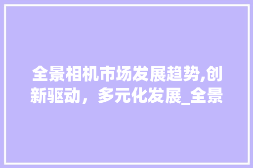 全景相机市场发展趋势,创新驱动,多元化发展_全景相机市场趋势 全景相机市场发展趋势,创新驱动,多元化发展_全景相机市场趋势