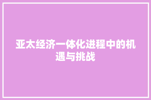 亚太经济一体化进程中的机遇与挑战 亚太经济一体化进程中的机遇与挑战