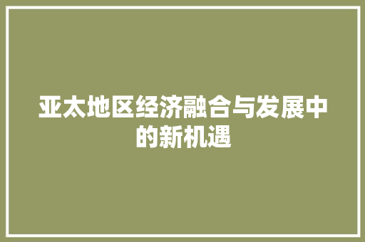 亚太地区经济融合与发展中的新机遇 亚太地区经济融合与发展中的新机遇