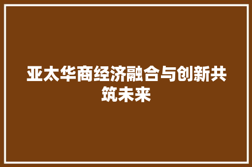 亚太华商经济融合与创新共筑未来 亚太华商经济融合与创新共筑未来