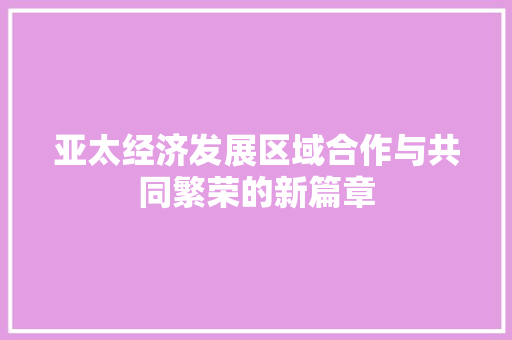 亚太经济发展区域合作与共同繁荣的新篇章 亚太经济发展区域合作与共同繁荣的新篇章
