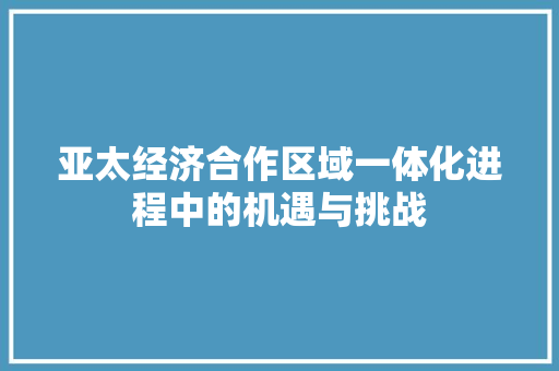 亚太经济合作区域一体化进程中的机遇与挑战 亚太经济合作区域一体化进程中的机遇与挑战