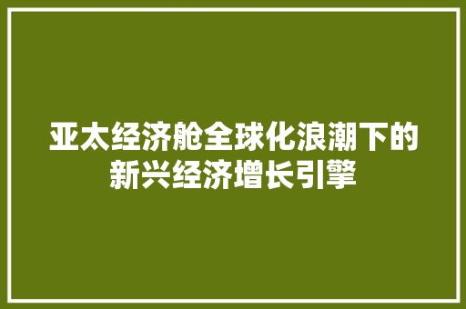 亚太经济舱全球化浪潮下的新兴经济增长引擎 亚太经济舱全球化浪潮下的新兴经济增长引擎