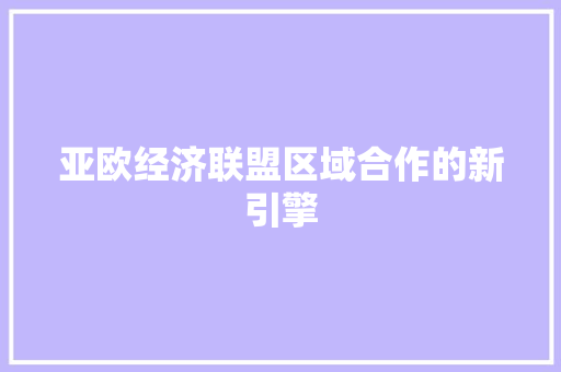 亚欧经济联盟区域合作的新引擎 亚欧经济联盟区域合作的新引擎