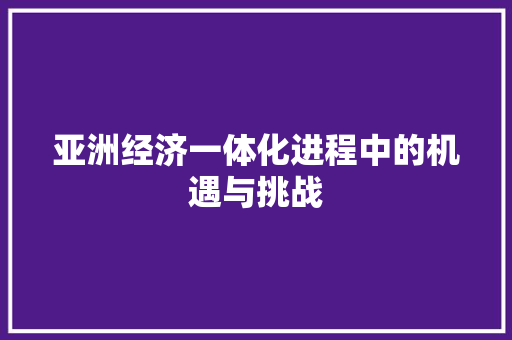 亚洲经济一体化进程中的机遇与挑战 亚洲经济一体化进程中的机遇与挑战