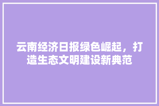 云南经济日报绿色崛起,打造生态文明建设新典范 云南经济日报绿色崛起,打造生态文明建设新典范