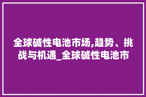 全球碱性电池市场,趋势、挑战与机遇_全球碱性电池市场趋势如何 全球碱性电池市场,趋势、挑战与机遇_全球碱性电池市场趋势如何