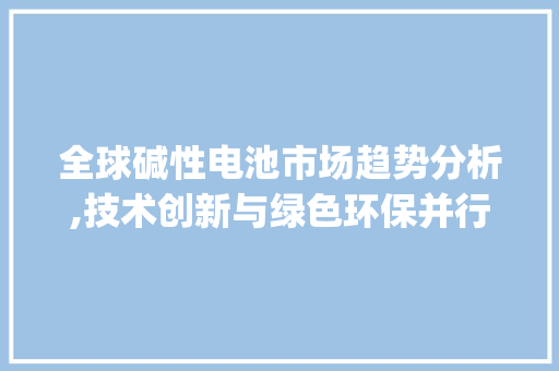 全球碱性电池市场趋势分析,技术创新与绿色环保并行_全球碱性电池市场趋势分析