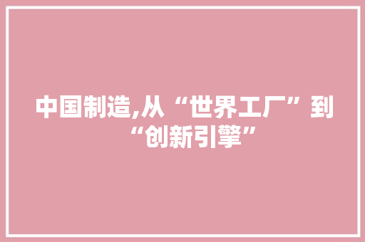 中国制造,从“世界工厂”到“创新引擎” 中国制造,从“世界工厂”到“创新引擎”