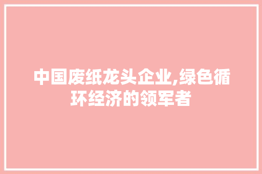 中国废纸龙头企业,绿色循环经济的领军者 中国废纸龙头企业,绿色循环经济的领军者