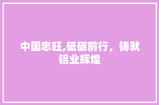 中国忠旺,砥砺前行,铸就铝业辉煌 中国忠旺,砥砺前行,铸就铝业辉煌