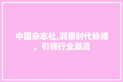 中国杂志社,洞察时代脉搏,引领行业潮流 中国杂志社,洞察时代脉搏,引领行业潮流